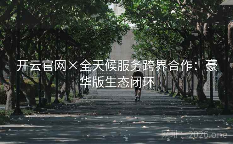 开云官网×全天候服务跨界合作:豪华版生态闭环 第2张 开云官网×全天候服务跨界合作:豪华版生态闭环 第2张