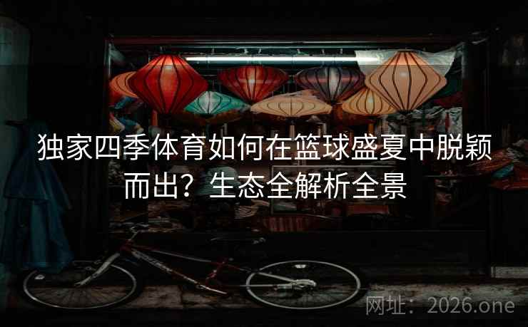 独家四季体育如何在篮球盛夏中脱颖而出？生态全解析全景