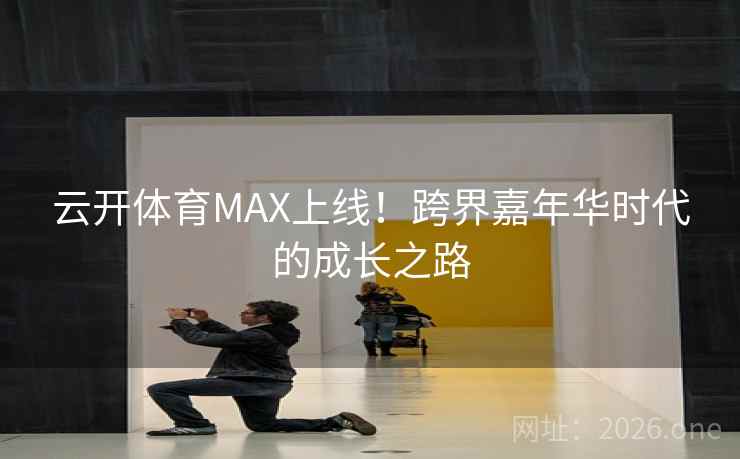 云开体育MAX上线！跨界嘉年华时代的成长之路