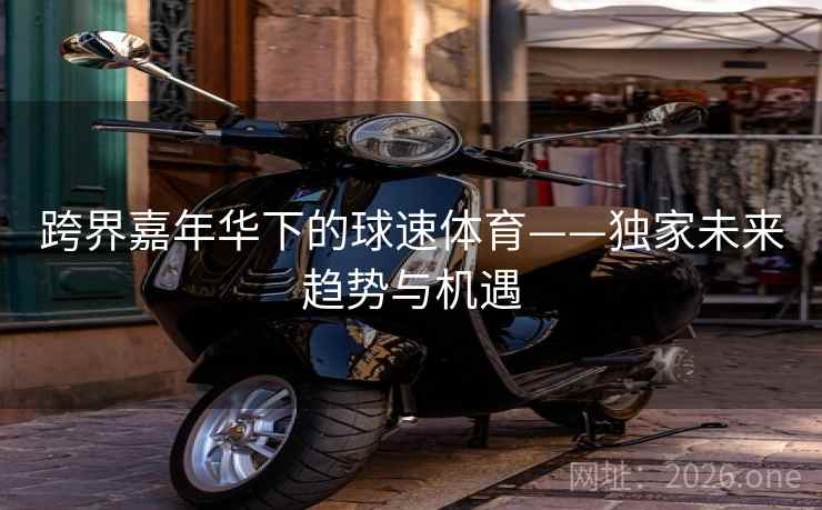 跨界嘉年华下的球速体育——独家未来趋势与机遇 第1张 跨界嘉年华下的球速体育——独家未来趋势与机遇 第1张