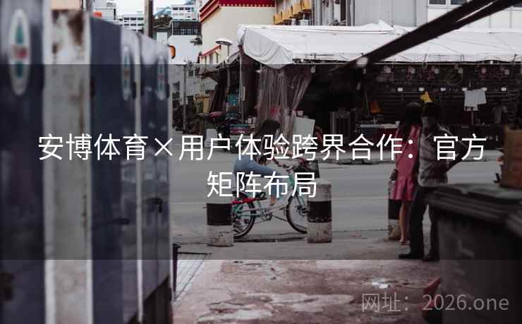 安博体育×用户体验跨界合作：官方矩阵布局