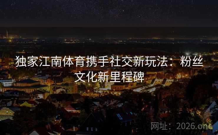 独家江南体育携手社交新玩法:粉丝文化新里程碑 第2张 独家江南体育携手社交新玩法:粉丝文化新里程碑 第2张